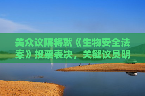 美众议院将就《生物安全法案》投票表决，关键议员明确反对