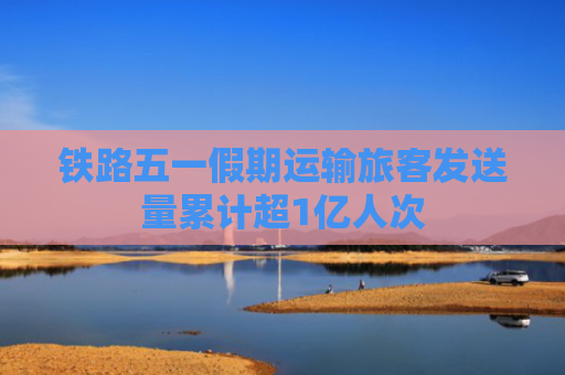 铁路五一假期运输旅客发送量累计超1亿人次