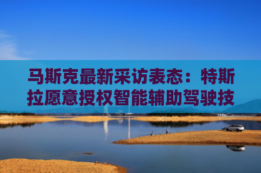 马斯克最新采访表态：特斯拉愿意授权智能辅助驾驶技术给其他车企