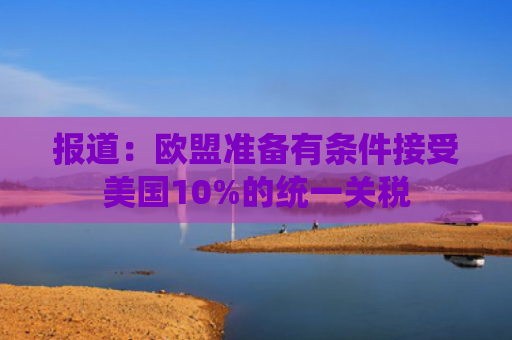 报道：欧盟准备有条件接受美国10%的统一关税