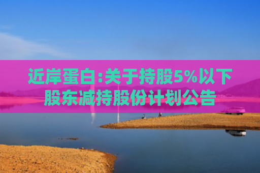 近岸蛋白:关于持股5%以下股东减持股份计划公告