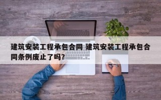 建筑安装工程承包合同 建筑安装工程承包合同条例废止了吗？