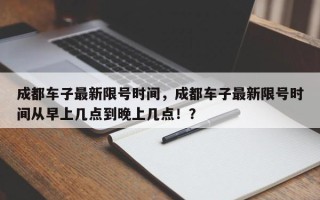 成都车子最新限号时间，成都车子最新限号时间从早上几点到晚上几点！？