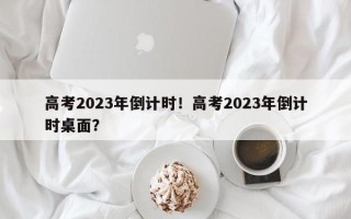 高考2023年倒计时！高考2023年倒计时桌面？