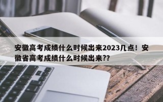 安徽高考成绩什么时候出来2023几点！安徽省高考成绩什么时候出来?？