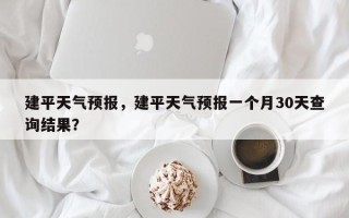 建平天气预报，建平天气预报一个月30天查询结果？