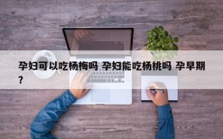 孕妇可以吃杨梅吗 孕妇能吃杨桃吗 孕早期？