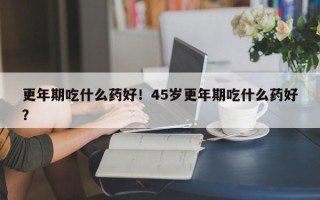 更年期吃什么药好！45岁更年期吃什么药好？