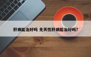 肝病能治好吗 先天性肝病能治好吗？