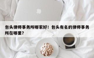 包头律师事务所哪家好！包头有名的律师事务所在哪里？