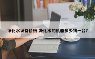 净化水设备价格 净化水的机器多少钱一台？