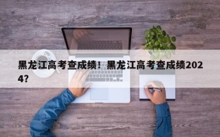 黑龙江高考查成绩！黑龙江高考查成绩2024？