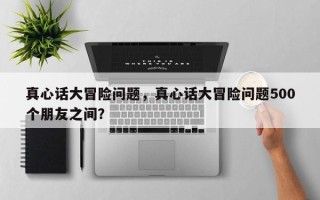 真心话大冒险问题，真心话大冒险问题500个朋友之间？