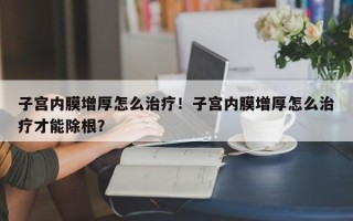 子宫内膜增厚怎么治疗！子宫内膜增厚怎么治疗才能除根？