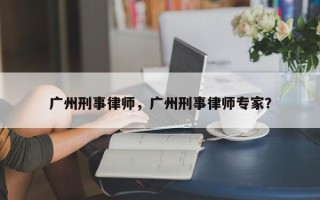 广州刑事律师，广州刑事律师专家？