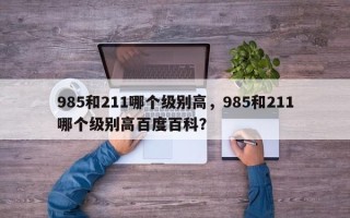 985和211哪个级别高，985和211哪个级别高百度百科？