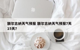 额尔古纳天气预报 额尔古纳天气预报7天 15天？