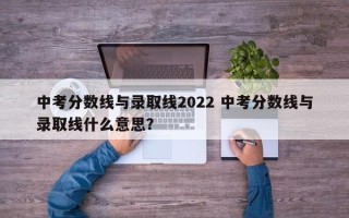 中考分数线与录取线2022 中考分数线与录取线什么意思？