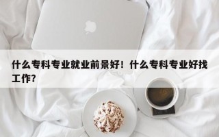 什么专科专业就业前景好！什么专科专业好找工作？