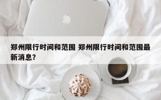 郑州限行时间和范围 郑州限行时间和范围最新消息？