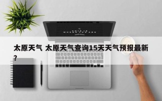 太原天气 太原天气查询15天天气预报最新？