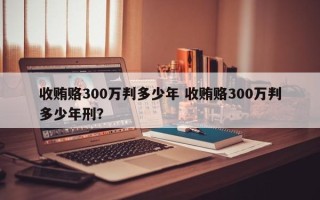 收贿赂300万判多少年 收贿赂300万判多少年刑？