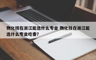 物化技在浙江能选什么专业 物化技在浙江能选什么专业吃香？