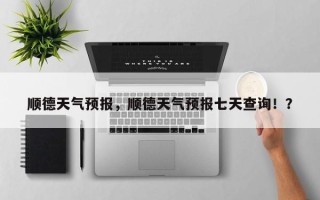 顺德天气预报，顺德天气预报七天查询！？