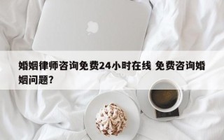 婚姻律师咨询免费24小时在线 免费咨询婚姻问题？