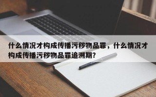 什么情况才构成传播污秽物品罪，什么情况才构成传播污秽物品罪追溯期？