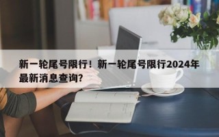 新一轮尾号限行！新一轮尾号限行2024年最新消息查询？