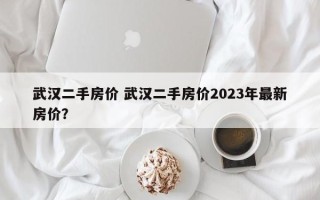 武汉二手房价 武汉二手房价2023年最新房价？