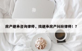 房产继承咨询律师，找继承房产纠纷律师！？