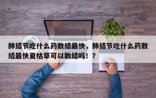 肺结节吃什么药散结最快，肺结节吃什么药散结最快夏枯草可以散结吗！？