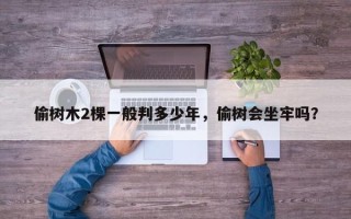 偷树木2棵一般判多少年，偷树会坐牢吗？
