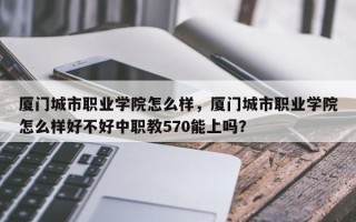 厦门城市职业学院怎么样，厦门城市职业学院怎么样好不好中职教570能上吗？