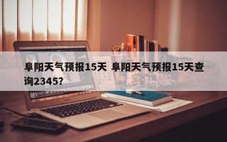 阜阳天气预报15天 阜阳天气预报15天查询2345？