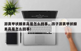 游离甲状腺素高是怎么回事，孩子游离甲状腺素高是怎么回事！