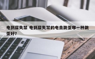 电到尿失禁 电到尿失禁的电击跳蛋哪一种跳蛋好？