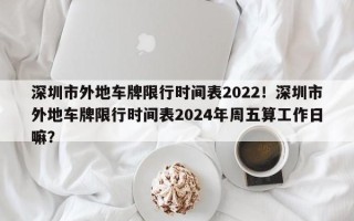 深圳市外地车牌限行时间表2022！深圳市外地车牌限行时间表2024年周五算工作日嘛？