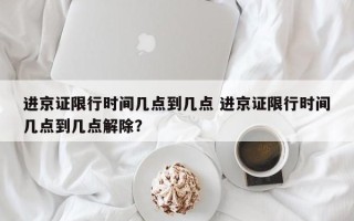 进京证限行时间几点到几点 进京证限行时间几点到几点解除？