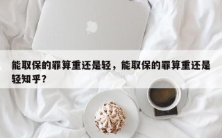 能取保的罪算重还是轻，能取保的罪算重还是轻知乎？