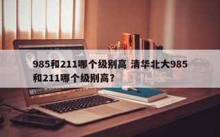 985和211哪个级别高 清华北大985和211哪个级别高？