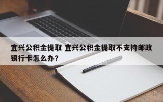宜兴公积金提取 宜兴公积金提取不支持邮政银行卡怎么办？