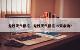 龙胜天气预报，龙胜天气预报15天准确？