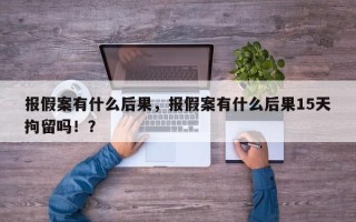 报假案有什么后果，报假案有什么后果15天拘留吗！？