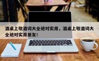 酒桌上敬酒词大全绝对实用，酒桌上敬酒词大全绝对实用朋友！