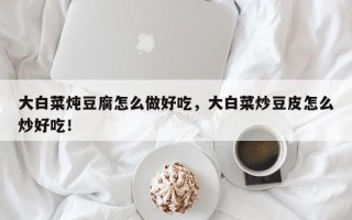大白菜炖豆腐怎么做好吃，大白菜炒豆皮怎么炒好吃！