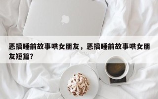 恶搞睡前故事哄女朋友，恶搞睡前故事哄女朋友短篇？