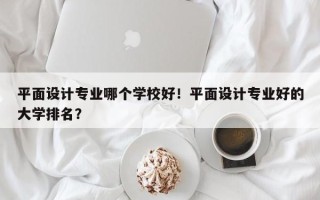 平面设计专业哪个学校好！平面设计专业好的大学排名？